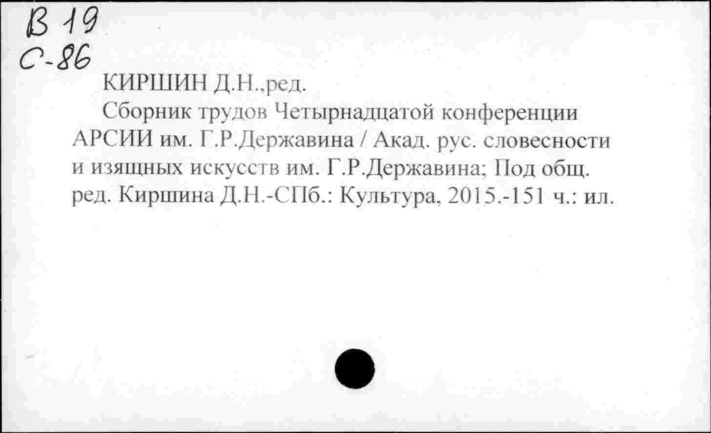 ﻿в м
с~2Ь
КИРШИН Д.Н..ред.
Сборник трудов Четырнадцатой конференции АРСИИ им. Г.Р.Державина / Акад. рус. словесности и изящных искусств им. Г.Р.Державина; Под общ. ред. Киршина Д.Н.-СПб.: Культура. 2015.-151 ч.: ил.